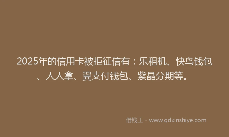 2025年的信用卡被拒征信有：乐租机、快鸟钱包、人人拿、翼支付钱包、紫晶分期等。