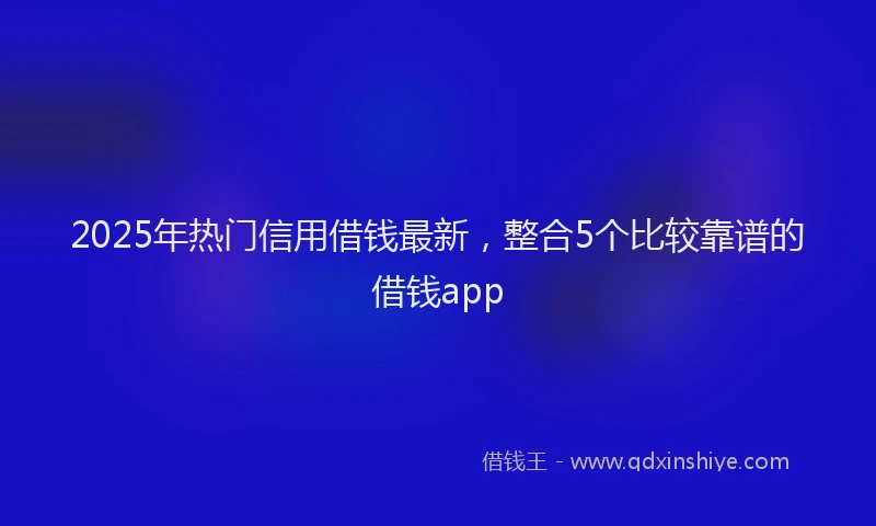 2025年热门信用借钱最新，整合5个比较靠谱的借钱app