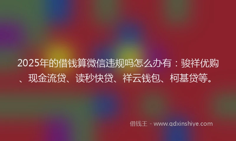 2025年的借钱算微信违规吗怎么办有：骏祥优购、现金流贷、读秒快贷、祥云钱包、柯基贷等。