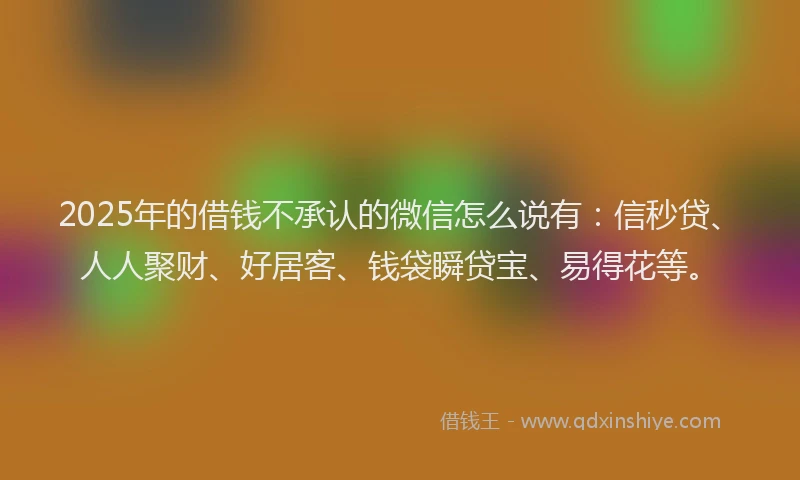 2025年的借钱不承认的微信怎么说有：信秒贷、人人聚财、好居客、钱袋瞬贷宝、易得花等。