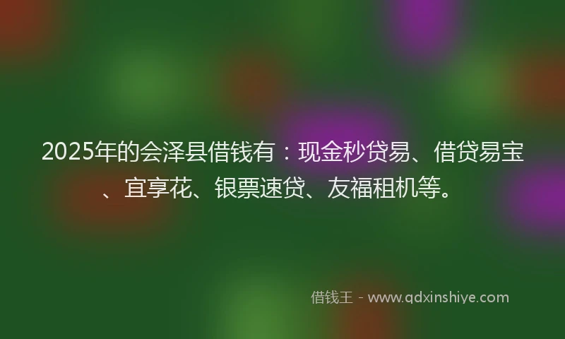 2025年的会泽县借钱有：现金秒贷易、借贷易宝、宜享花、银票速贷、友福租机等。