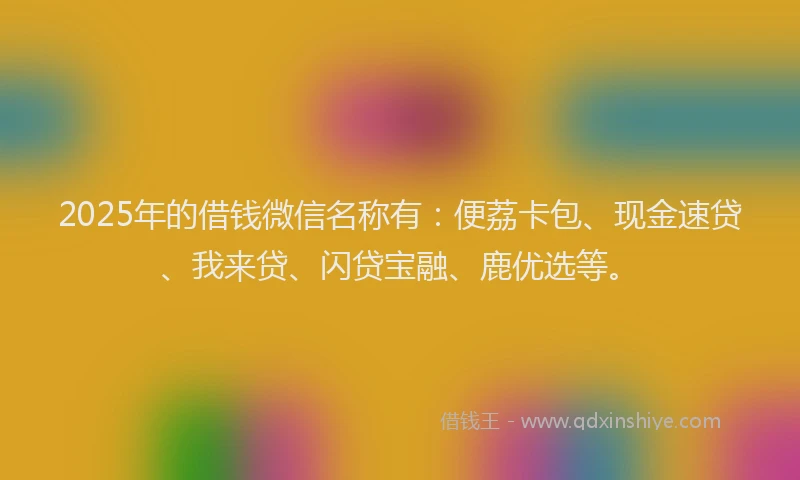 2025年的借钱微信名称有：便荔卡包、现金速贷、我来贷、闪贷宝融、鹿优选等。