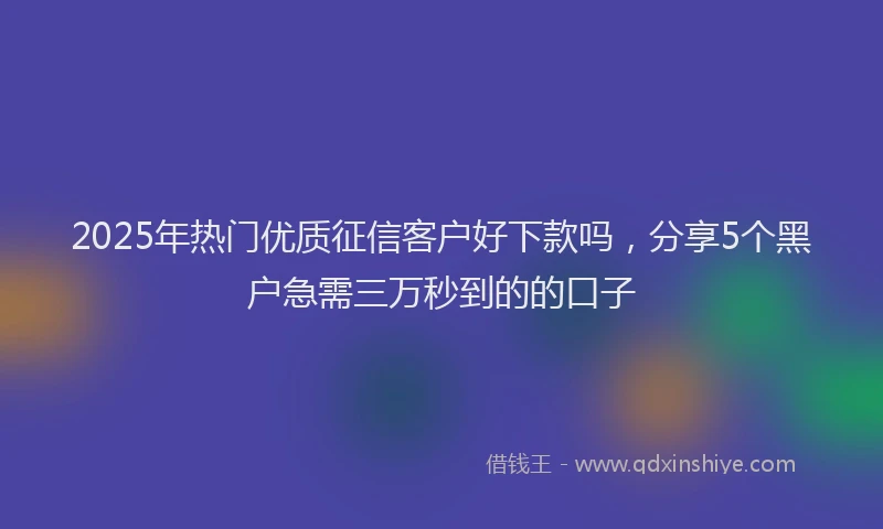 2025年热门优质征信客户好下款吗，分享5个黑户急需三万秒到的的口子