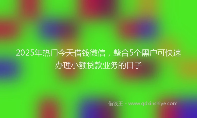 2025年热门今天借钱微信，整合5个黑户可快速办理小额贷款业务的口子
