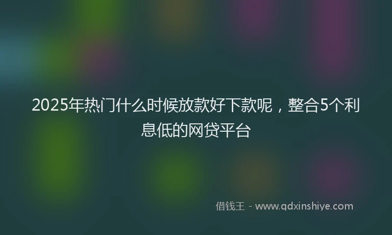 2025年热门什么时候放款好下款呢，整合5个利息低的网贷平台