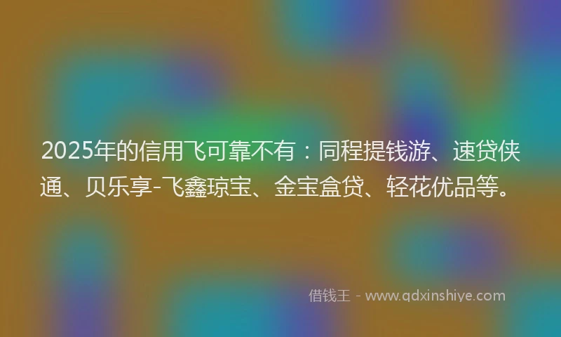 2025年的信用飞可靠不有：同程提钱游、速贷侠通、贝乐享-飞鑫琼宝、金宝盒贷、轻花优品等。