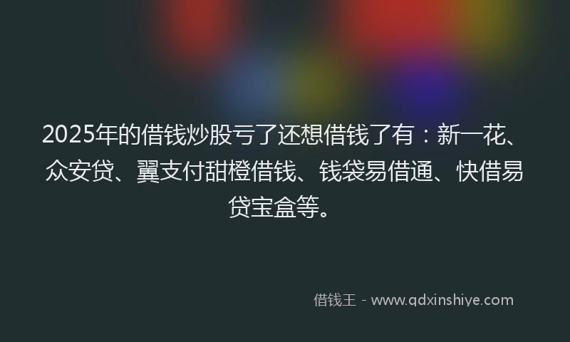 2025年的借钱炒股亏了还想借钱了有：新一花、众安贷、翼支付甜橙借钱、钱袋易借通、快借易贷宝盒等。