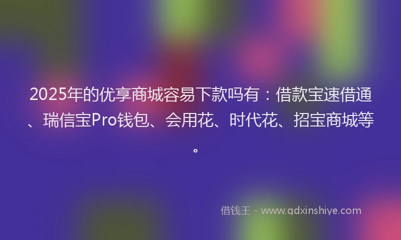2025年的优享商城容易下款吗有：借款宝速借通、瑞信宝Pro钱包、会用花、时代花、招宝商城等。
