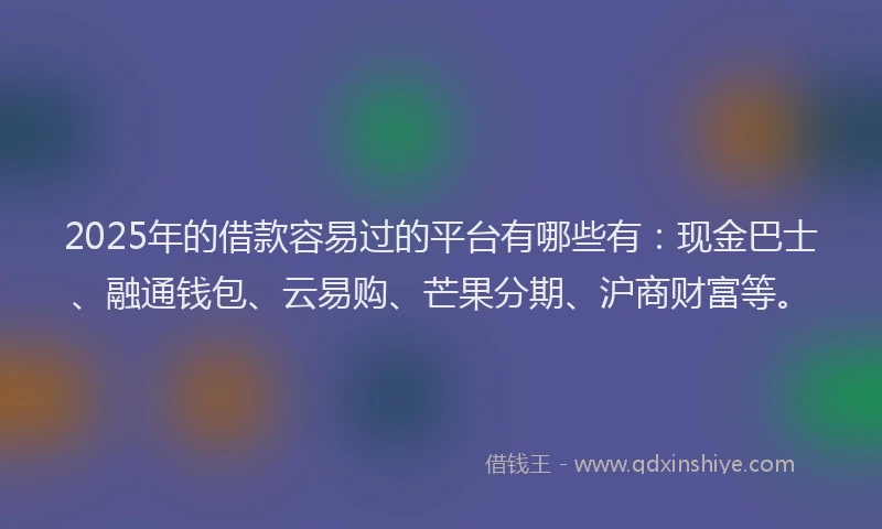 2025年的借款容易过的平台有哪些有：现金巴士、融通钱包、云易购、芒果分期、沪商财富等。