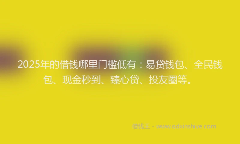 2025年的借钱哪里门槛低有：易贷钱包、全民钱包、现金秒到、臻心贷、投友圈等。