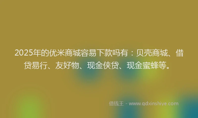 2025年的优米商城容易下款吗有：贝壳商城、借贷易行、友好物、现金侠贷、现金蜜蜂等。