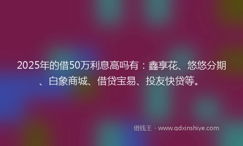 2025年的借50万利息高吗有：鑫享花、悠悠分期、白象商城、借贷宝易、投友快贷等。