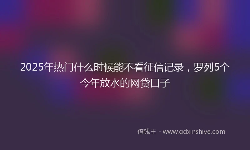 2025年热门什么时候能不看征信记录，罗列5个今年放水的网贷口子