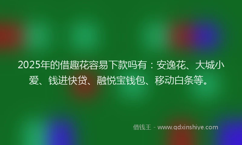 2025年的借趣花容易下款吗有：安逸花、大城小爱、钱进快贷、融悦宝钱包、移动白条等。