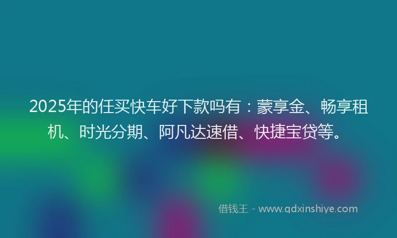 2025年的任买快车好下款吗有：蒙享金、畅享租机、时光分期、阿凡达速借、快捷宝贷等。