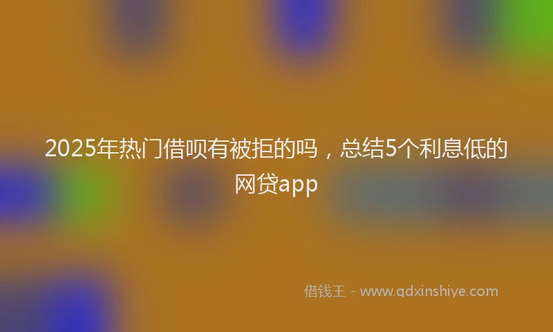 2025年热门借呗有被拒的吗，总结5个利息低的网贷app