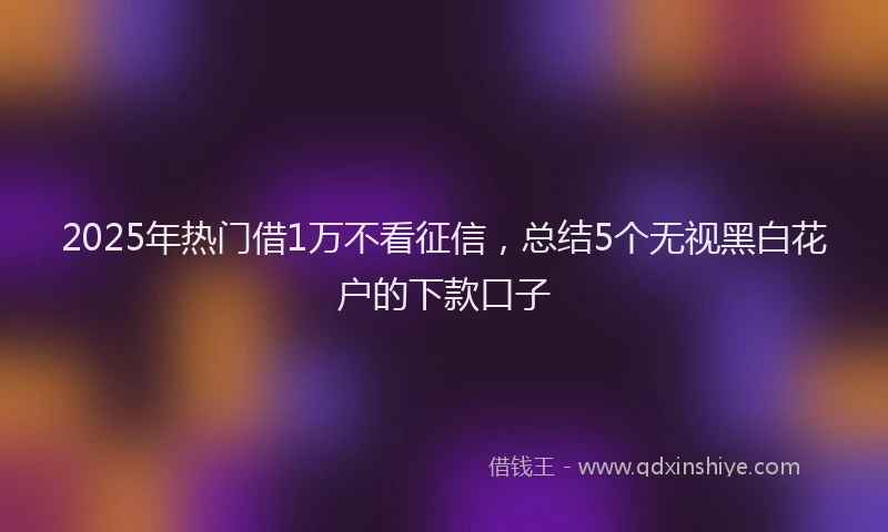 2025年热门借1万不看征信，总结5个无视黑白花户的下款口子