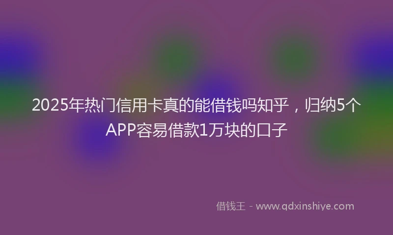 2025年热门信用卡真的能借钱吗知乎，归纳5个APP容易借款1万块的口子