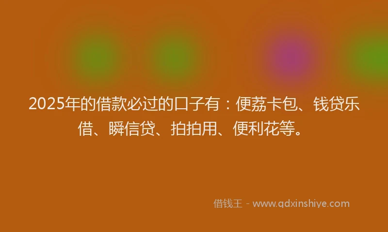 2025年的借款必过的口子有：便荔卡包、钱贷乐借、瞬信贷、拍拍用、便利花等。