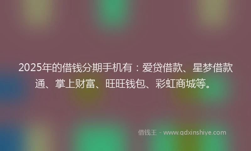 2025年的借钱分期手机有：爱贷借款、星梦借款通、掌上财富、旺旺钱包、彩虹商城等。