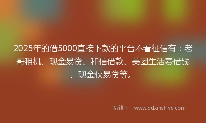 2025年的借5000直接下款的平台不看征信有：老哥租机、现金易贷、和信借款、美团生活费借钱、现金侠易贷等。