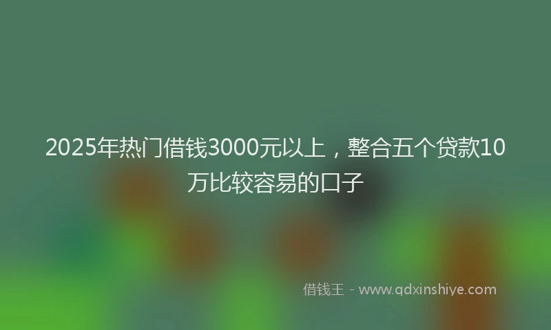 2025年热门借钱3000元以上，整合五个贷款10万比较容易的口子