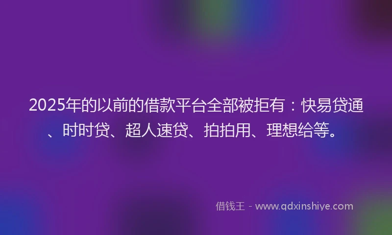 2025年的以前的借款平台全部被拒有：快易贷通、时时贷、超人速贷、拍拍用、理想给等。