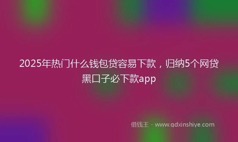 2025年热门什么钱包贷容易下款，归纳5个网贷黑口子必下款app