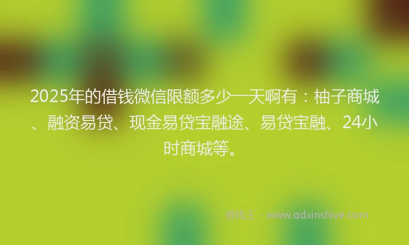 2025年的借钱微信限额多少一天啊有：柚子商城、融资易贷、现金易贷宝融途、易贷宝融、24小时商城等。