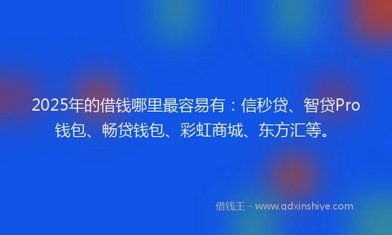 2025年的借钱哪里最容易有：信秒贷、智贷Pro钱包、畅贷钱包、彩虹商城、东方汇等。