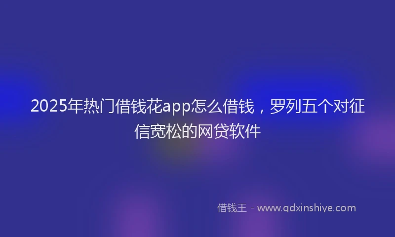 2025年热门借钱花app怎么借钱，罗列五个对征信宽松的网贷软件