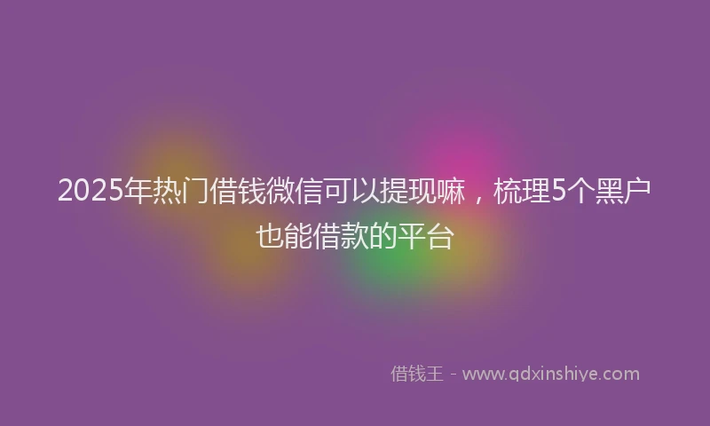 2025年热门借钱微信可以提现嘛，梳理5个黑户也能借款的平台