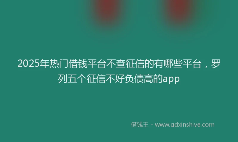 2025年热门借钱平台不查征信的有哪些平台，罗列五个征信不好负债高的app