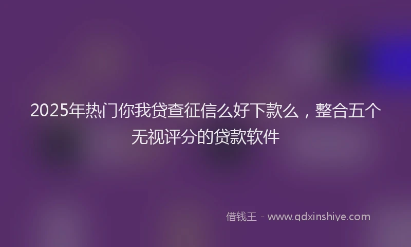 2025年热门你我贷查征信么好下款么，整合五个无视评分的贷款软件
