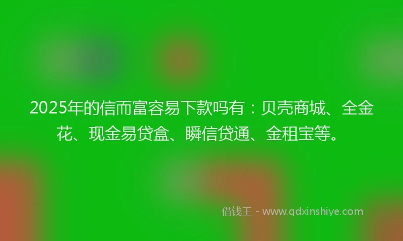 2025年的信而富容易下款吗有：贝壳商城、全金花、现金易贷盒、瞬信贷通、金租宝等。