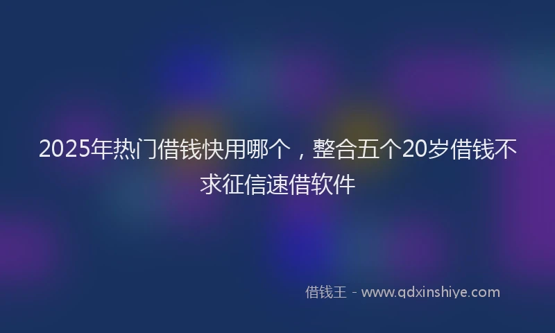 2025年热门借钱快用哪个，整合五个20岁借钱不求征信速借软件