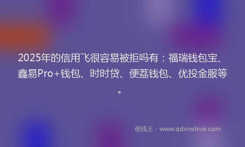 2025年的信用飞很容易被拒吗有：福瑞钱包宝、鑫易Pro+钱包、时时贷、便荔钱包、优投金服等。