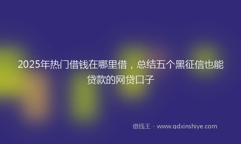 2025年热门借钱在哪里借，总结五个黑征信也能贷款的网贷口子