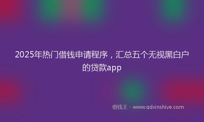 2025年热门借钱申请程序，汇总五个无视黑白户的贷款app