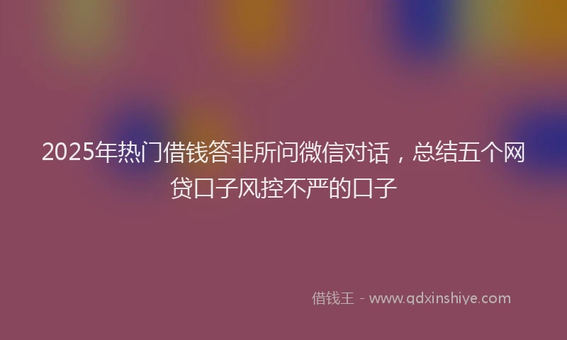 2025年热门借钱答非所问微信对话，总结五个网贷口子风控不严的口子