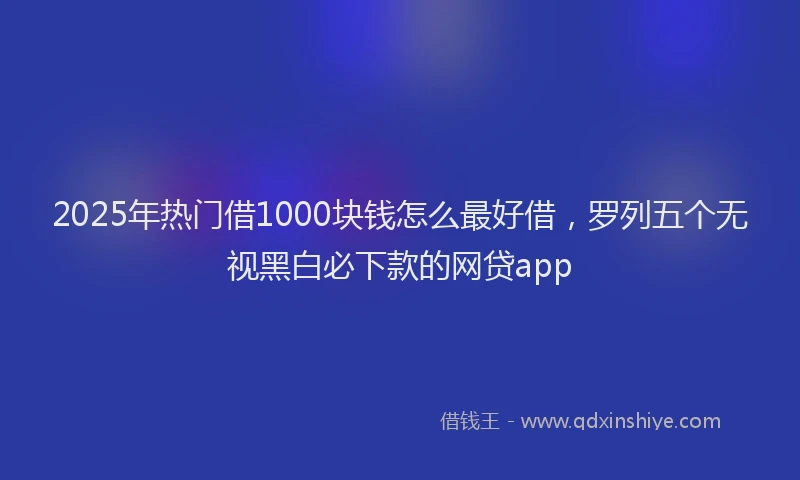 2025年热门借1000块钱怎么最好借，罗列五个无视黑白必下款的网贷app
