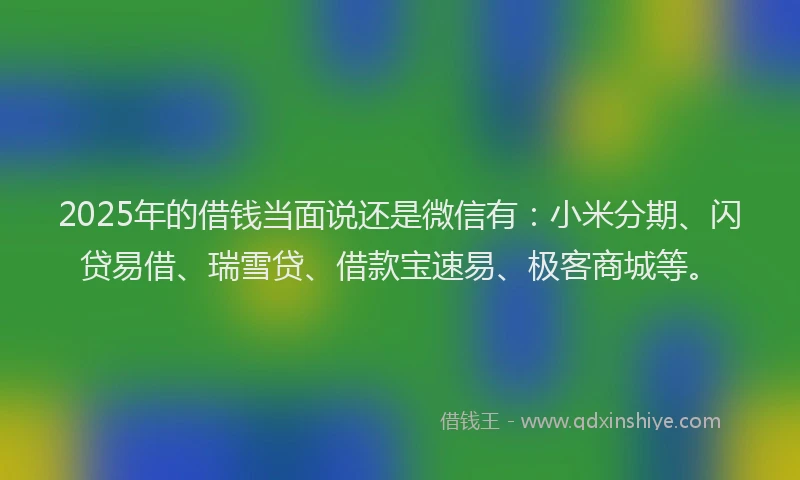 2025年的借钱当面说还是微信有：小米分期、闪贷易借、瑞雪贷、借款宝速易、极客商城等。
