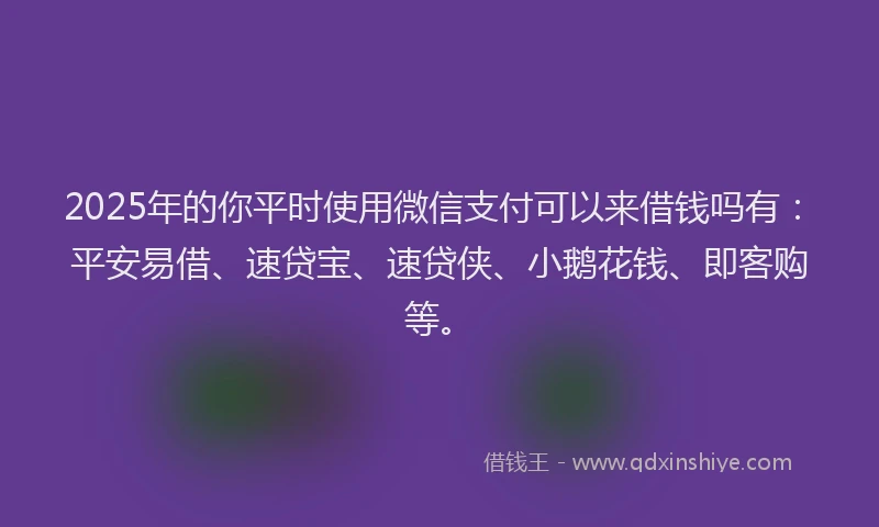 2025年的你平时使用微信支付可以来借钱吗有：平安易借、速贷宝、速贷侠、小鹅花钱、即客购等。