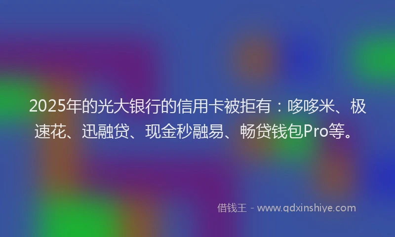 2025年的光大银行的信用卡被拒有：哆哆米、极速花、迅融贷、现金秒融易、畅贷钱包Pro等。
