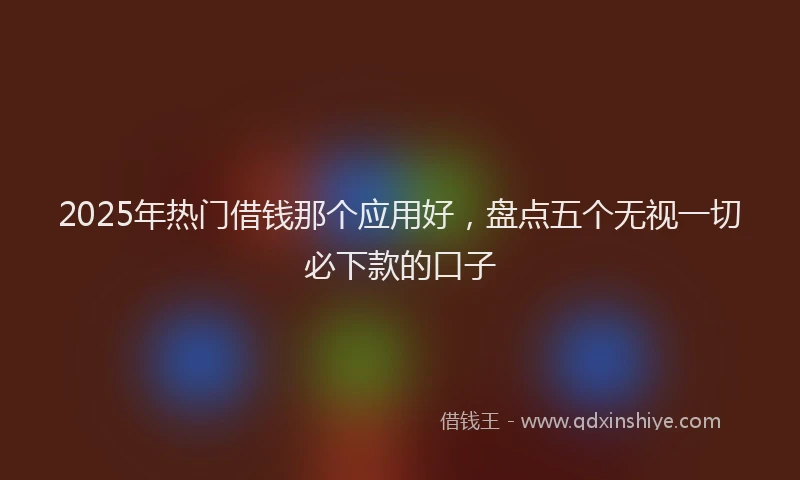 2025年热门借钱那个应用好，盘点五个无视一切必下款的口子