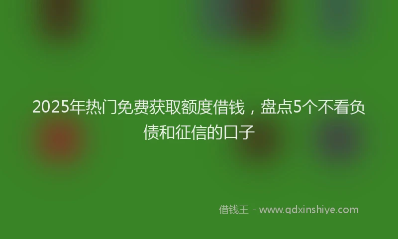 2025年热门免费获取额度借钱，盘点5个不看负债和征信的口子