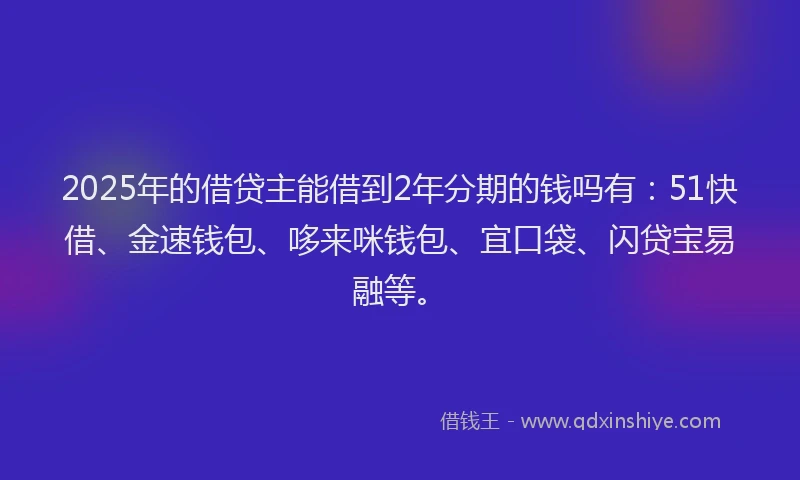 2025年的借贷主能借到2年分期的钱吗有：51快借、金速钱包、哆来咪钱包、宜口袋、闪贷宝易融等。