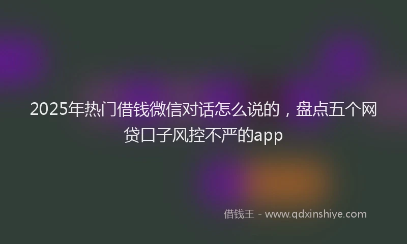 2025年热门借钱微信对话怎么说的，盘点五个网贷口子风控不严的app