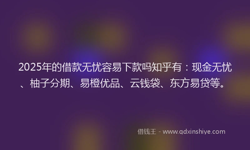 2025年的借款无忧容易下款吗知乎有：现金无忧、柚子分期、易橙优品、云钱袋、东方易贷等。