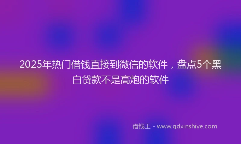 2025年热门借钱直接到微信的软件，盘点5个黑白贷款不是高炮的软件